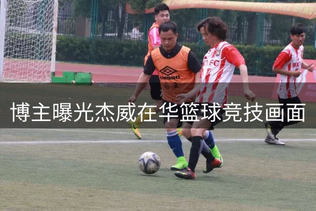 博主曝光杰威在华篮球竞技画面