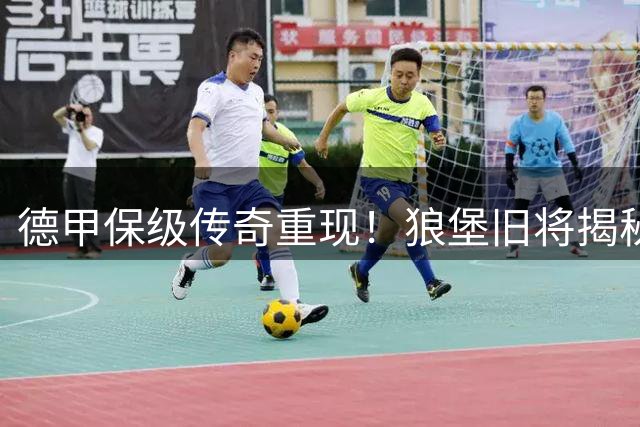 德甲保级传奇重现！狼堡旧将揭秘20年前那场改变命运的关键战役