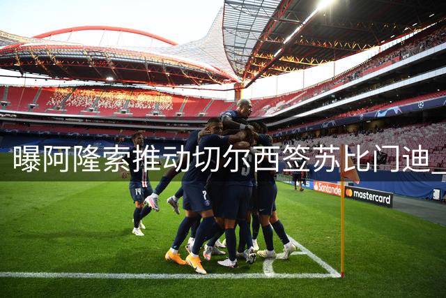 曝阿隆索推动切尔西签苏比门迪 枪手标价9000万欧