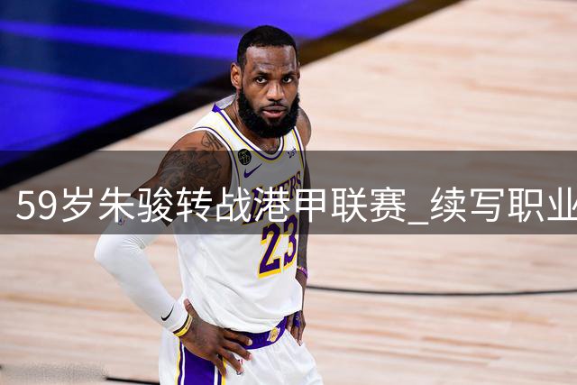 59岁朱骏转战港甲联赛 续写职业球员生涯新篇章